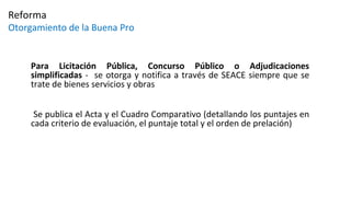 Para Licitación Pública, Concurso Público o Adjudicaciones
simplificadas - se otorga y notifica a través de SEACE siempre que se
trate de bienes servicios y obras
Se publica el Acta y el Cuadro Comparativo (detallando los puntajes en
cada criterio de evaluación, el puntaje total y el orden de prelación)
Reforma
Otorgamiento de la Buena Pro
 
