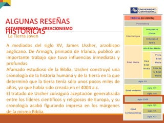 ALGUNAS RESEÑAS
HISTORICASCATASTROFISMO y CREACIONISMO
La Tierra Joven
A mediados del siglo XV, James Ussher, arzobispo
anglicano. De Armagh, primado de Irlanda, publicó un
importante trabajo que tuvo influencias inmediatas y
profundas.
Afamado estudioso de la Biblia, Ussher construyó una
cronología de la historia humana y de la tierra en la que
determinó que la tierra tenía sólo unos pocos miles de
años, ya que había sido creada en el 4004 a.c.
El tratado de Ussher consiguió aceptación generalizada
entre los líderes científicos y religiosos de Europa, y su
cronología acabó figurando impresa en los márgenes
de la misma Biblia.
 