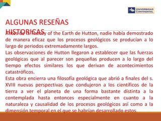 ALGUNAS RESEÑAS
HISTORICASAntes de la Theory of the Earth de Hutton, nadie había demostrado
de manera eficaz que los procesos geológicos se producían a lo
largo de periodos extremadamente largos.
Las observaciones de Hutton llegaron a establecer que las fuerzas
geológicas que al parecer son pequeñas producen a lo largo del
tiempo efectos similares los que derivan de acontecimientos
catastróficos.
Esta obra encierra una filosofía geológica que abrió a finales del s.
XVIII nuevas perspectivas que condujeron a los científicos de la
tierra a ver el planeta de una forma bastante distinta a la
contemplada hasta entonces especialmente en cuanto a la
naturaleza y causalidad de los procesos geológicos así como a la
dimensión temporal en el que se habrían desarrollado estos.
 