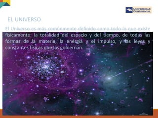 EL UNIVERSO
El Universo es más comúnmente definido como todo lo que existe
físicamente: la totalidad del espacio y del tiempo, de todas las
formas de la materia, la energía y el impulso, y las leyes y
constantes físicas que las gobiernan.
 