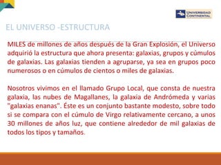 EL UNIVERSO -ESTRUCTURA
MILES de millones de años después de la Gran Explosión, el Universo
adquirió la estructura que ahora presenta: galaxias, grupos y cúmulos
de galaxias. Las galaxias tienden a agruparse, ya sea en grupos poco
numerosos o en cúmulos de cientos o miles de galaxias.
Nosotros vivimos en el llamado Grupo Local, que consta de nuestra
galaxia, las nubes de Magallanes, la galaxia de Andrómeda y varias
"galaxias enanas". Éste es un conjunto bastante modesto, sobre todo
si se compara con el cúmulo de Virgo relativamente cercano, a unos
30 millones de años luz, que contiene alrededor de mil galaxias de
todos los tipos y tamaños.
 
