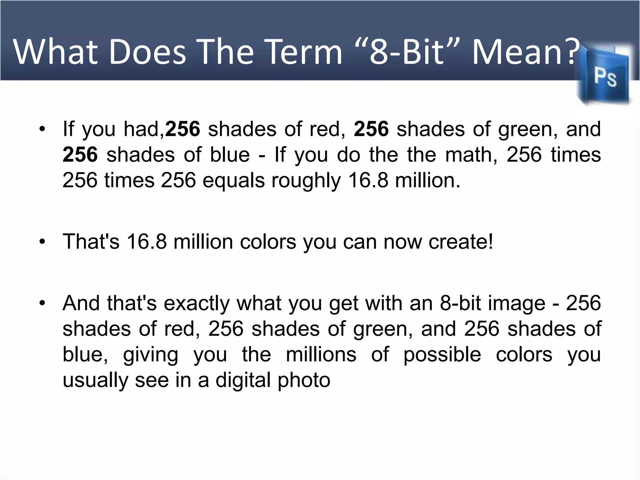 What Does The Term “8-Bit” Mean?
• If you had,256 shades of red, 256 shades of green, and
256 shades of blue - If you do the the math, 256 times
256 times 256 equals roughly 16.8 million.
• That's 16.8 million colors you can now create!
• And that's exactly what you get with an 8-bit image - 256
shades of red, 256 shades of green, and 256 shades of
blue, giving you the millions of possible colors you
usually see in a digital photo
 