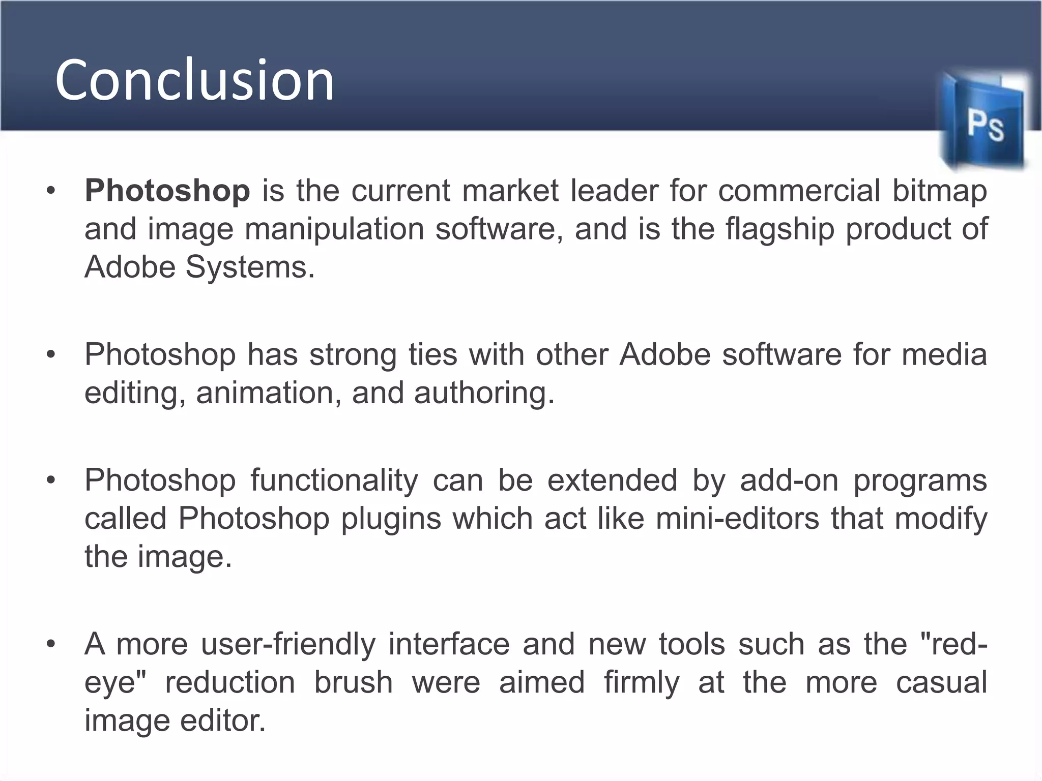 Conclusion
• Photoshop is the current market leader for commercial bitmap
and image manipulation software, and is the flagship product of
Adobe Systems.
• Photoshop has strong ties with other Adobe software for media
editing, animation, and authoring.
• Photoshop functionality can be extended by add-on programs
called Photoshop plugins which act like mini-editors that modify
the image.
• A more user-friendly interface and new tools such as the "red-
eye" reduction brush were aimed firmly at the more casual
image editor.
 