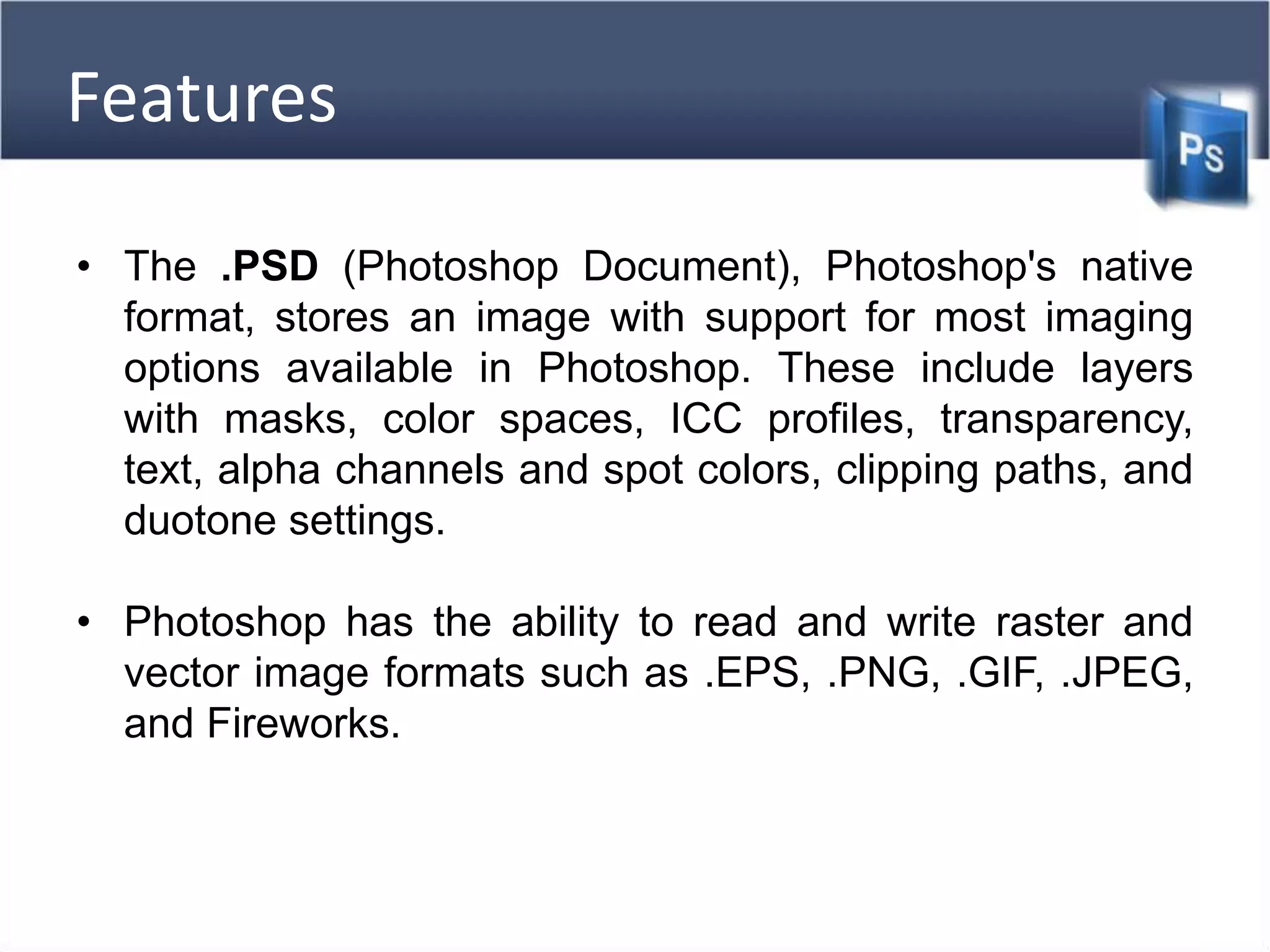 Features
• The .PSD (Photoshop Document), Photoshop's native
format, stores an image with support for most imaging
options available in Photoshop. These include layers
with masks, color spaces, ICC profiles, transparency,
text, alpha channels and spot colors, clipping paths, and
duotone settings.
• Photoshop has the ability to read and write raster and
vector image formats such as .EPS, .PNG, .GIF, .JPEG,
and Fireworks.
 