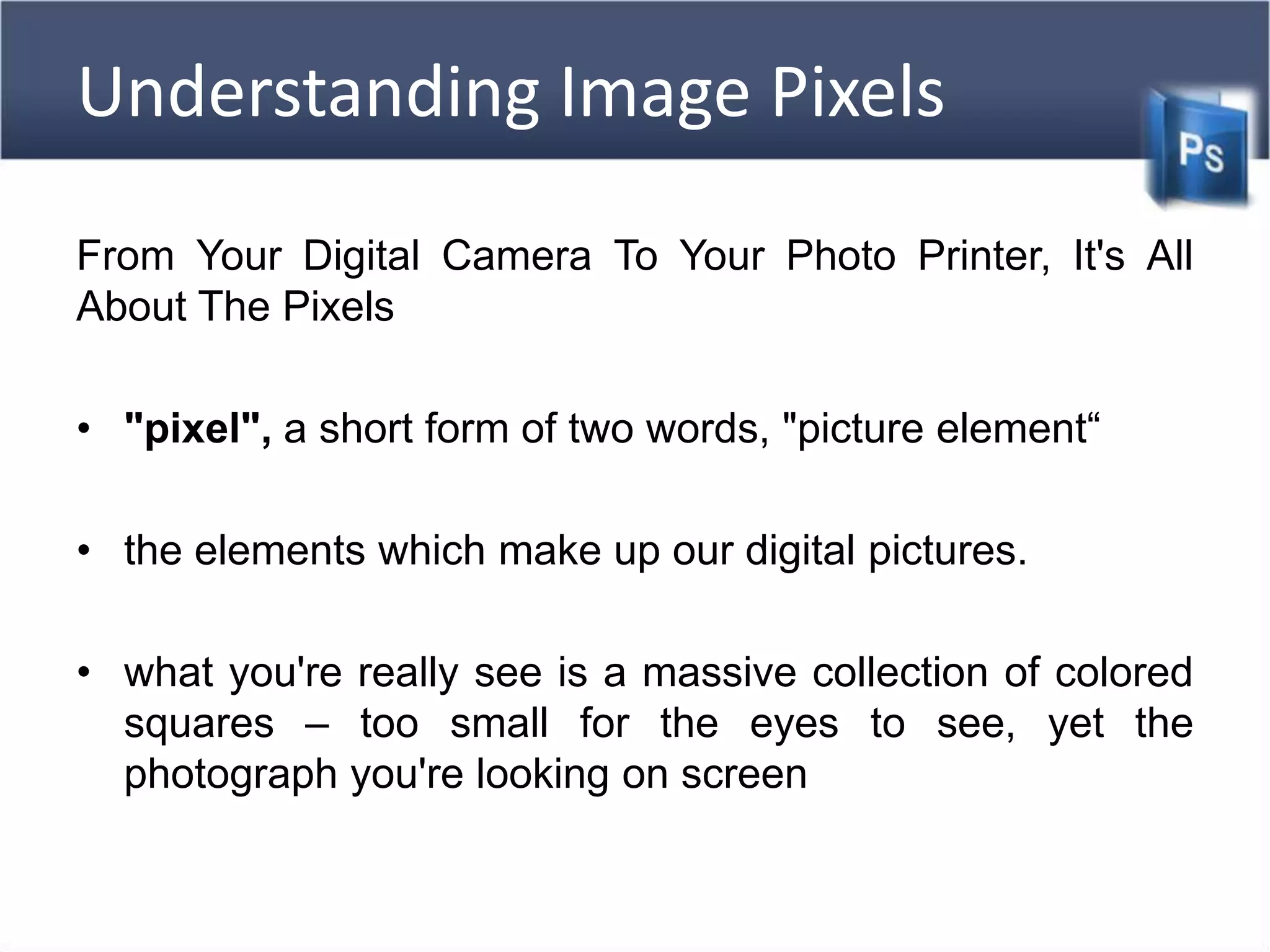 Understanding Image Pixels
From Your Digital Camera To Your Photo Printer, It's All
About The Pixels
• "pixel", a short form of two words, "picture element“
• the elements which make up our digital pictures.
• what you're really see is a massive collection of colored
squares – too small for the eyes to see, yet the
photograph you're looking on screen
 