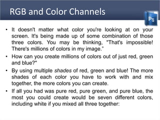 RGB and Color Channels
• It doesn't matter what color you're looking at on your
screen. It's being made up of some combination of those
three colors. You may be thinking, "That's impossible!
There's millions of colors in my image.”
• How can you create millions of colors out of just red, green
and blue?"
• By using multiple shades of red, green and blue! The more
shades of each color you have to work with and mix
together, the more colors you can create.
• If all you had was pure red, pure green, and pure blue, the
most you could create would be seven different colors,
including white if you mixed all three together:
 