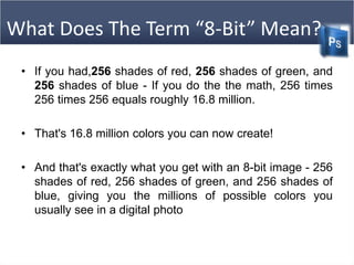 What Does The Term “8-Bit” Mean?
• If you had,256 shades of red, 256 shades of green, and
256 shades of blue - If you do the the math, 256 times
256 times 256 equals roughly 16.8 million.
• That's 16.8 million colors you can now create!
• And that's exactly what you get with an 8-bit image - 256
shades of red, 256 shades of green, and 256 shades of
blue, giving you the millions of possible colors you
usually see in a digital photo
 