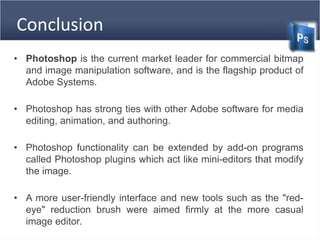 Conclusion
• Photoshop is the current market leader for commercial bitmap
and image manipulation software, and is the flagship product of
Adobe Systems.
• Photoshop has strong ties with other Adobe software for media
editing, animation, and authoring.
• Photoshop functionality can be extended by add-on programs
called Photoshop plugins which act like mini-editors that modify
the image.
• A more user-friendly interface and new tools such as the "red-
eye" reduction brush were aimed firmly at the more casual
image editor.
 