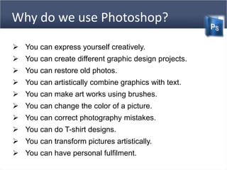 Why do we use Photoshop?
 You can express yourself creatively.
 You can create different graphic design projects.
 You can restore old photos.
 You can artistically combine graphics with text.
 You can make art works using brushes.
 You can change the color of a picture.
 You can correct photography mistakes.
 You can do T-shirt designs.
 You can transform pictures artistically.
 You can have personal fulfilment.
 