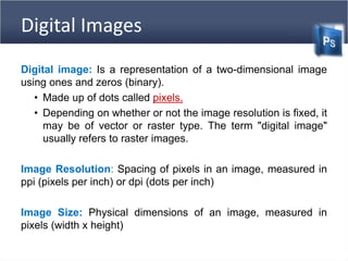 Digital Images
Digital image: Is a representation of a two-dimensional image
using ones and zeros (binary).
• Made up of dots called pixels.
• Depending on whether or not the image resolution is fixed, it
may be of vector or raster type. The term "digital image"
usually refers to raster images.
Image Resolution: Spacing of pixels in an image, measured in
ppi (pixels per inch) or dpi (dots per inch)
Image Size: Physical dimensions of an image, measured in
pixels (width x height)
 