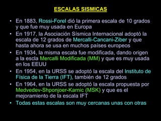 ESCALAS SISMICAS
• En 1883, Rossi-Forel dió la primera escala de 10 grados
y que fue muy usada en Europa
• En 1917, la Asociación Sísmica Internacional adoptó la
escala de 12 grados de Mercalli-Cancani-Ziber y que
hasta ahora se usa en muchos países europeos
• En 1934, la misma escala fue modificada, dando origen
a la escla Mercalli Modificada (MM) y que es muy usada
en los EEUU
• En 1954, en la URSS se adoptó la escala del Instituto de
Física de la Tierra (IFT), también de 12 grados
• En 1964, en la URSS se adoptó la escala propuesta por
Medvedev-Shponjoer-Karnic (MSK) y que es el
mejoramiento de la escala IFT
• Todas estas escalas son muy cercanas unas con otras
 