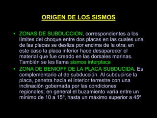 ORIGEN DE LOS SISMOS
• ZONAS DE SUBDUCCION, correspondientes a los
límites del choque entre dos placas en las cuales una
de las placas se desliza por encima de la otra; en
este caso la placa inferior hace desaparecer el
material que fue creado en las dorsales marinas.
También se les llama sismos interplaca
• ZONA DE BENIOFF DE LA PLACA SUBDUCIDA. Es
complementario al de subducción. Al subducirse la
placa, penetra hacia el interior terrestre con una
inclinación gobernada por las condiciones
regionales; en general el buzamiento varía entre un
mínimo de 10 a 15º, hasta un máximo superior a 45º
 