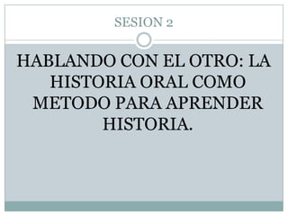 SESION 2 HABLANDO CON EL OTRO: LA HISTORIA ORAL COMO METODO PARA APRENDER HISTORIA. 