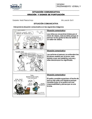 SESION1
RAZONAMIENTO VERBAL Y
REDACCIÓN
SITUACIÓN COMUNICATIVA
ORACIÓN Y SIGNOS DE PUNTUACIÓN
Estudiante: Harold Palacios Arroyo Año y sección :5to B
SITUACIÓN COMUNICATIVA
Interpreta la situación comunicativa en las siguientes imágenes
Situación comunicativa
Los niños se encuentran tristes por el
inicio de clases, esto se debe porque al
parecer no les gusta la idea de asistir a
un salón de clases.
Situación comunicativa
Las señoras al parecer no entienden los
términos usados por el joven, esto
debido a que son palabras nuevas y
ellas desconocen su significado.
Situación comunicativa
El padre considera gracioso el hecho de
que su hijo pida una hipoteca porque
considera que el no podrá con esa
responsabilidad y piensa que es una
broma.
 