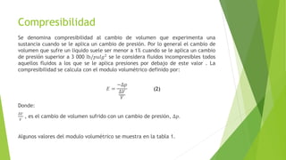 Compresibilidad
Se denomina compresibilidad al cambio de volumen que experimenta una
sustancia cuando se le aplica un cambio de presión. Por lo general el cambio de
volumen que sufre un liquido suele ser menor a 1% cuando se le aplica un cambio
de presión superior a 3 000 lb/𝑝𝑢𝑙𝑔2
se le considera fluidos incompresibles todos
aquellos fluidos a los que se le aplica presiones por debajo de este valor . La
compresibilidad se calcula con el modulo volumétrico definido por:
𝐸 =
−∆𝑝
∆𝑉
𝑉
Donde:
∆𝑉
𝑉
, es el cambio de volumen sufrido con un cambio de presión, ∆𝑝.
Algunos valores del modulo volumétrico se muestra en la tabla 1.
(2)
 