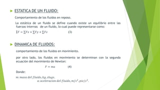  ESTATICA DE UN FLUIDO:
Comportamiento de los fluidos en reposo.
La estática de un fluido se define cuando existe un equilibrio entre las
fuerzas internas de un fluido, lo cual puede representarse como:
∑𝐹 = ∑𝐹𝑥 + ∑𝐹𝑦 + ∑𝐹𝑧 (3)
 DINAMICA DE FLUIDOS:
comportamiento de los fluidos en movimiento.
por otro lado, los fluidos en movimiento se determinan con la segunda
ecuación del movimiento de Newton:
𝐹 = 𝑚𝑎 (4)
Donde:
𝑚: 𝑚𝑎𝑠𝑎 𝑑𝑒𝑙 𝑓𝑙𝑢𝑖𝑑𝑜, 𝑘𝑔, 𝑠𝑙𝑢𝑔𝑠.
𝑎: 𝑎𝑐𝑒𝑙𝑒𝑟𝑎𝑐𝑖𝑜𝑛 𝑑𝑒𝑙 𝑓𝑙𝑢𝑖𝑑𝑜, 𝑚/𝑠2
, 𝑝𝑖𝑒/𝑠2
.
 