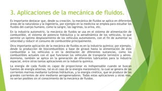 3. Aplicaciones de la mecánica de fluidos.
Es importante destacar que, desde su creación, la mecánica de fluidos se aplica en diferentes
áreas de la naturaleza y la ingeniería, por ejemplo en la medicina se emplea para estudiar los
fluidos del cuerpo humano, como la sangre, las lagrimas, la orina, etc.
En la industria automotriz, la mecánica de fluidos se usa en el sistema de alimentación de
combustible, el sistema de potencia hidráulica y la aerodinámica de los vehículos, lo que
permite un optimo desplazamiento de los vehículos automotores, con el fin de aumentar su
velocidad y reducir el consumo de combustible principalmente.
Otra importante aplicación de la mecánica de fluidos es en la industria química; por ejemplo,
desde la producción de biocombustibles a base de girasol hasta la alimentación de este
combustible a los vehículos o en la destilación de diferentes sustancias, como los
combustibles actuales con el que funcionan los vehículos de transporte terrestre y aéreo.
Asimismo, también se aplica en la generación de diferentes lubricantes para la industria
espacial, entre otras tantas aplicaciones en la industria química.
La energía de cada fluido es capaz de proporcionar es indispensable cuando se buscan
fuentes de energía alternas, tal es el caso de la energía mareomotriz, la cual se genera de las
corrientes marinas mediante turbinas hidráulicas, y la energía cinética, que se produce de las
grandes corrientes de aire mediante aerogeneradores. Todas estas aplicaciones y otras mas,
no serian posibles sin el conocimiento de la mecánica de fluidos.
 