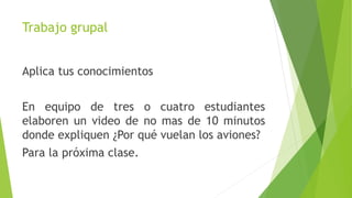 Trabajo grupal
Aplica tus conocimientos
En equipo de tres o cuatro estudiantes
elaboren un video de no mas de 10 minutos
donde expliquen ¿Por qué vuelan los aviones?
Para la próxima clase.
 