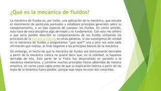 ¿Qué es la mecánica de fluidos?
La mecánica de fluidos es, por tanto, una aplicación de la mecánica, que estudia
el movimiento de partículas puntuales y establece principios generales sobre su
comportamiento, a un tipo especial de cuerpos: los fluidos. En cierto sentido,
esto hace de esta disciplina algo derivado y no fundamental. Con esto me refiero
a que sería posible describir el comportamiento de los fluidos utilizando los
principios de la mecánica clásica; en otras palabras, si nos sumergimos de verdad
en la mecánica de fluidos y preguntamos “¿por qué?” una y otra vez ante cada
afirmación que realiza, al final llegamos a los principios básicos de la mecánica.
Sin embargo, el hecho de que la mecánica de fluidos sea teóricamente derivable
a partir de la mecánica clásica no quiere decir que, en la realidad, la hayamos
derivado de ella. Esta parte de la Física fue desarrollada en paralelo a la
mecánica newtoniana, y contiene muchos principios físicos obtenidos de manera
empírica, en varios casos siglos antes de que su explicación teórica a partir de las
leyes de la dinámica fuera posible, porque esas leyes no eran aún conocidas.
 