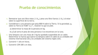 Prueba de conocimientos
1) Demostrar que una libra masa (1 𝑙𝑏 𝑚) pesa una libra fuerza (1 𝑙𝑏𝑓) al estar
sobre la superficie de la tierra.
2) Considérese a una persona que pesa 800 N sobre la Tierra. Si la gravedad, g,
sobre la Tierra es 9.807 𝑚/𝑠2
, resolver lo que se pide.
a) determinar la masa de la persona en kg.
b) ¿Cuál seria el peso de esta persona si se encontrara en la luna.
1) Una lámpara con una masa de 3 kg ha quedado suspendida de un cable.
Determinar la fuerza que ejerce la lámpara sobre el cable en a) unidades del
sistema internacional (SI) y b) unidades del sistema ingles (US).
2) Convertir 1 año en horas.
3) Convertir 259 200 s en días.
 