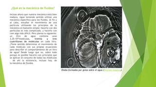 ¿Qué es la mecánica de fluidos?
Incluso ahora que nuestra mecánica está bien
madura, sigue teniendo sentido utilizar una
mecánica específica para los fluidos. Al fin y
al cabo, estudiar el movimiento de una
partícula utilizando los principios de la
mecánica es bastante simple; hacerlo con dos
partículas es más complicado, y hacerlo con
cien algo más difícil. Pero piensa lo siguiente:
un litro de agua contiene unas
3,35·1025moléculas, treinta y tres
cuatrillones de moléculas en cada litro.
¿Tiene sentido determinar el movimiento de
cada molécula con sus propias ecuaciones
para describir el comportamiento de un litro
de agua? Desde luego que no, sobre todo
porque es posible hacerlo con principios que
se aplican al conjunto de todas las moléculas
– de ahí la existencia, incluso hoy, de
la mecánica de fluidos.
Ondas formadas por gotas sobre el agua (Brocken Inaglory)
 