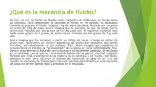 ¿Qué es la mecánica de fluidos?
En ella, en vez de tratar los fluidos como conjuntos de moléculas, se tratan como
un continuo. Para comprender el concepto lo mejor, en mi opinión, es alcanzarlo
llevando un proceso al límite. Imagina 1 kg de arena de playa, formada por un grano
de arena de 1 kg de masa. Ahora imagina que lo partimos en dos, de modo que la
arena está formada por dos granos de 0,5 kg cada uno. Si seguimos haciendo esto
hasta tener granos de 1 gramo, la arena estará formada por mil granos de 1 g cada
uno.
Ahora imagina que los volvemos a partir un millón de veces, y luego un millón de
veces más. Tendríamos un número gigantesco de granos tan pequeños que serían
invisibles, individualmente, al ojo humano. Bien, ahora imagina que repetimos el
proceso hasta el infinito: la “granularidad” de la arena se haría infinitamente fina,
como si triturásemos la masa con una trituradora infinitamente poderosa. El resultado
es un continuo, en el que no tiene sentido hablar de las partes, sino del conjunto
formado por ellas. Evidentemente la materia no es continua y los fluidos, por tanto,
tampoco lo son, pero recuerda el número de moléculas de agua en un litro del
líquido; la mecánica de fluidos parte de esta premisa para simplificar enormemente
las cosas sin perder apenas rigor y precisión en el resultado.
 