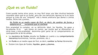 ¿Qué es un fluido?
Como sucede tantas otras veces, es muy fácil tener una idea intuitiva bastante
razonable sobre qué es un fluido, pero dar una definición rigurosa no lo es tanto
porque se trata de una “etiqueta” más o menos arbitraria que damos a ciertos
medios. Dicho mal y pronto,
Un fluido es un medio capaz de fluir, es decir, de cambiar de forma y
adaptarse al recipiente que lo contiene.
Esta propiedad la cumplen, en su definición ideal, los líquidos, los gases y
los plasmas. Es lo que tienen en común, por mucho que se diferencien en
otras cosas, y esta propiedad determina gran parte de su comportamiento en
contraposición al de los sólidos.
 La mecánica de fluidos estudia los fluidos en cuanto a su comportamiento
mecánico(movimientos, fuerzas, presiones, etc.).
 Un fluido es un medio capaz de fluir, es decir, cambiar su forma libremente.
 Existen tres tipos de fluidos: líquidos, gases y plasmas.
 
