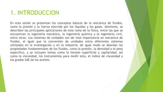 1. INTRODUCCION
En esta sesión se presentan los conceptos básicos de la mecánica de fluidos,
como la presión y la fuerza ejercida por los líquidos y los gases. Asimismo, se
describen las principales aplicaciones de esta rama de la física, entre las que se
encuentran la ingeniería mecánica, la ingeniería química y la ingeniería civil,
entre otras. Los sistemas de unidades son de vital importancia en mecánica de
fluidos, al igual que la conversión de unidades entre diferentes sistemas
utilizados en la investigación y en la industria; de igual modo se abordan las
propiedades fundamentales de los fluidos, como la presión, la densidad o el peso
especifico, y se incluyen temas como la tensión superficial y capilaridad, así
como la viscosidad, los instrumentos para medir esta, el índice de viscosidad y
los grados SAE de los aceites.
 
