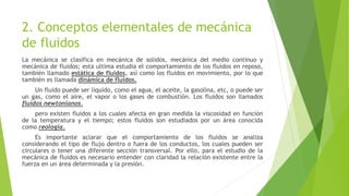 2. Conceptos elementales de mecánica
de fluidos
La mecánica se clasifica en mecánica de solidos, mecánica del medio continuo y
mecánica de fluidos; esta ultima estudia el comportamiento de los fluidos en reposo,
también llamado estática de fluidos, así como los fluidos en movimiento, por lo que
también es llamada dinámica de fluidos.
Un fluido puede ser liquido, como el agua, el aceite, la gasolina, etc, o puede ser
un gas, como el aire, el vapor o los gases de combustión. Los fluidos son llamados
fluidos newtonianos.
pero existen fluidos a los cuales afecta en gran medida la viscosidad en función
de la temperatura y el tiempo; estos fluidos son estudiados por un área conocida
como reología.
Es importante aclarar que el comportamiento de los fluidos se analiza
considerando el tipo de flujo dentro o fuera de los conductos, los cuales pueden ser
circulares o tener una diferente sección transversal. Por ello, para el estudio de la
mecánica de fluidos es necesario entender con claridad la relación existente entre la
fuerza en un área determinada y la presión.
 