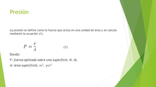 Presión
La presión se define como la fuerza que actúa en una unidad de área y se calcula
mediante la ecuación (1).
𝑃 =
𝐹
𝐴
(1)
Donde:
F: fuerza aplicada sobre una superficie, N, lb.
A: área superficial, 𝑚2, 𝑝𝑖𝑒2
 