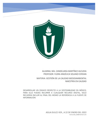 ALUMNA: MA. CANDELARIA MARTÍNEZ ALCUDIA
PROFESOR: FLORA ANGÉLICA SOLANO CERDAN
MATERIA: GESTIÓN DE LA CALIDAD MEDIOAMBIENTAL
MAESTRÍA EN CALIDAD
AGUA DULCE VER., A 22 DE ENERO DEL 2022
maricande_84@hotmail.com
DESARROLLAR UN ENSAYO RESPECTO A LA SOSTENIBILIDAD EN MÉXICO,
PARA ELLO PUEDES RECURRIR A CUALQUIER RECURSO DIGITAL, SOLO
RECUERDA INCLUIR AL FINAL DEL MISMO LA REFERENCIA A LA FUENTE DE
INFORMACIÓN
 