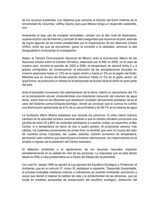 de los recursos existentes. Los objetivos que comentó el director del Earth Institute de la
Universidad de Columbia, Jeffrey Sachs, para que México tenga un desarrollo sostenible,
son:
Acrecentar el bajo uso de energías renovables, romper con el alto nivel de desempleo,
superar el poco uso de Internet y combatir la alta inseguridad que impera en el país; además
de lograr algunas de las metas establecidas por la Organización de las Naciones Unidas
(ONU), entre las que se encuentran: ganar el combate a la obesidad, aminorar la alta
desigualdad e incrementar la investigación.
Según la Tercera Comunicación Nacional de México ante la Convención Marco de las
Naciones Unidas sobre el Cambio Climático, elaborado por el INE en 2006, en el caso de
nuestro país, durante el periodo de 2020 a 2080, la temperatura se elevará entre 2 y 4
grados centígrados; en consecuencia, la reducción de las precipitaciones pluviales en
invierno alcanzaría hasta un 15% en la región centro y hasta un 5% en la región del Golfo.
Mientras que en verano las lluvias podrían disminuir hasta un 5% en la parte centro; de
igual forma, se produciría un retraso en la temporada de lluvias hacia el otoño en gran parte
del país.
Ante el previsible incremento del calentamiento de la tierra, habría un decremento del 7%
en la precipitación pluvial, produciéndose una importante reducción del volumen de agua
dulce, sobre todo en las afluentes que abastecen ciudades densamente pobladas; tal es el
caso del Sistema Lerma-Chapala-Santiago, donde se concluye que la cuenca ha sufrido
una disminución aproximada de 61% de su escurrimiento y de 99.7% en la reserva de agua
La fundación Mario Molina establece que durante los próximos 15 años habrá notorios
cambios en la actividad turística nacional debido a que el cambio climático provocará una
pérdida de entre 25 y 80% de visitantes extranjeros a nuestras costas, en específico al Mar
Caribe, si a temperatura se eleva de dos a cuatro grados. Al propiciarse veranos más
cálidos, los visitantes provenientes de zonas frías no tendrán que venir en busca del calor
de nuestras zonas tropicales, las cuales, además, sufrirán aumentos de temperatura,
generando calor extremo que desmotivará al turismo internacional, con repercusiones en el
empleo e ingreso de la población del Caribe mexicano.
El deterioro ambiental y el agotamiento de los recursos naturales impactan
persistentemente en la calidad de vida de las personas. La respuesta que se está dando
desde la ONU a esta problemática es a través del Desarrollo Sustentable.
Con ese fin, desde 1988 se aprobó la Ley general del Equilibrio Ecológico y Protección al
Ambiente, que en su artículo 3º, inciso XI, establece lo siguiente: “Desarrollo Sustentable,
el proceso evaluable mediante criterios e indicadores de carácter ambiental, económico y
social que tiende a mejorar la calidad de vida y la productividad de las personas, que se
funda en medidas apropiadas de preservación del equilibrio ecológico, protección del
 