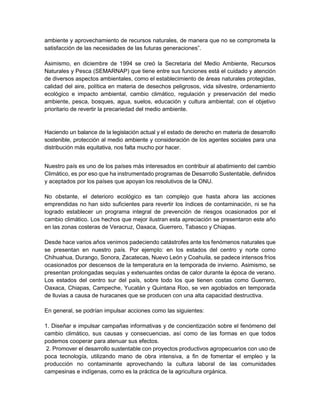ambiente y aprovechamiento de recursos naturales, de manera que no se comprometa la
satisfacción de las necesidades de las futuras generaciones”.
Asimismo, en diciembre de 1994 se creó la Secretaria del Medio Ambiente, Recursos
Naturales y Pesca (SEMARNAP) que tiene entre sus funciones está el cuidado y atención
de diversos aspectos ambientales, como el establecimiento de áreas naturales protegidas,
calidad del aire, política en materia de desechos peligrosos, vida silvestre, ordenamiento
ecológico e impacto ambiental, cambio climático, regulación y preservación del medio
ambiente, pesca, bosques, agua, suelos, educación y cultura ambiental; con el objetivo
prioritario de revertir la precariedad del medio ambiente.
Haciendo un balance de la legislación actual y el estado de derecho en materia de desarrollo
sostenible, protección al medio ambiente y consideración de los agentes sociales para una
distribución más equitativa, nos falta mucho por hacer.
Nuestro país es uno de los países más interesados en contribuir al abatimiento del cambio
Climático, es por eso que ha instrumentado programas de Desarrollo Sustentable, definidos
y aceptados por los países que apoyan los resolutivos de la ONU.
No obstante, el deterioro ecológico es tan complejo que hasta ahora las acciones
emprendidas no han sido suficientes para revertir los índices de contaminación, ni se ha
logrado establecer un programa integral de prevención de riesgos ocasionados por el
cambio climático. Los hechos que mejor ilustran esta apreciación se presentaron este año
en las zonas costeras de Veracruz, Oaxaca, Guerrero, Tabasco y Chiapas.
Desde hace varios años venimos padeciendo catástrofes ante los fenómenos naturales que
se presentan en nuestro país. Por ejemplo: en los estados del centro y norte como
Chihuahua, Durango, Sonora, Zacatecas, Nuevo León y Coahuila, se padece intensos fríos
ocasionados por descensos de la temperatura en la temporada de invierno. Asimismo, se
presentan prolongadas sequías y extenuantes ondas de calor durante la época de verano.
Los estados del centro sur del país, sobre todo los que tienen costas como Guerrero,
Oaxaca, Chiapas, Campeche, Yucatán y Quintana Roo, se ven agobiados en temporada
de lluvias a causa de huracanes que se producen con una alta capacidad destructiva.
En general, se podrían impulsar acciones como las siguientes:
1. Diseñar e impulsar campañas informativas y de concientización sobre el fenómeno del
cambio climático, sus causas y consecuencias, así como de las formas en que todos
podemos cooperar para atenuar sus efectos.
2. Promover el desarrollo sustentable con proyectos productivos agropecuarios con uso de
poca tecnología, utilizando mano de obra intensiva, a fin de fomentar el empleo y la
producción no contaminante aprovechando la cultura laboral de las comunidades
campesinas e indígenas, como es la práctica de la agricultura orgánica.
 