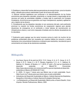 3. Establecer y desarrollar fuentes alternas generadoras de energía limpia, como la industria
eólica, utilizada para producir electricidad a partir de la fuerza del viento.
4. Efectuar cambios legislativos que conduzcan a la descentralización de los fondos
económicos para desastres naturales, propiciando un manejo directo y responsable de los
recursos por parte de autoridades estatales y locales bajo la supervisión de Consejos
Ciudadanos, de tal forma que se garantice una mayor transparencia, equidad y agilidad en
uso y destino de los dineros.
5. Considerando que los desastres naturales no son exclusivos del país, sería pertinente
promover la creación de fondos económicos de cooperación regional para atender
situaciones de emergencia en el continente e iniciar labores de reconstrucción en
infraestructura urbana y rural como respuesta inmediata ante los efectos devastadores de
la naturaleza.
Y finalmente quiero agregar que los seres humanos somos la razón de muchos de los
problemas ambientales estos son causados por nuestros hábitos de consumo y podría
resolverse si los consumidores hiciéramos un esfuerzo para resolverlos, recordemos que el
conocimiento es la base de las decisiones acertadas.
Bibliografía
 Ana Karen García 20 de abril de 2019, 17:41, Horas, H. A. A. P., Horas, H. A. P.,
Horas, H. R. P., Horas, H. J. B. P., Reuters, Argentina, C. E., A., Y., Saldívar, B.,
Saldívar, B., Reuters, & Reuters, A. Y. (2019, 21 abril). ¿Por qué es importante el
desarrollo sostenible en México? El Economista.
https://www.eleconomista.com.mx/economia/Por-que-es-importante-el-desarrollo-
sostenible-en-Mexico-20190420-0017.html
 O. (2020, 12 mayo). 7 claves para que México sea un país sustentable. Suum.
https://suum.mx/7-claves-para-que-mexico-sea-un-pais-sustentable/
 Indicadores del Desarrollo Sustentable en México. Instituto Nacional de Estadística,
Geografía e Informática e Instituto Nacional Ecologista (Semarnap).
 - La Globalización y el Desarrollo Sustentable: México ante un Nuevo Desafío. Víctor
Urquidui. Revista Publicaciones, México, 2005.
 