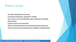 Temas a tratar
- Cambiar fondo de la cámara.
- Compartir pantalla, compartir sonido.
- Dar acceso a los estudiantes para compartir pantalla.
- Reacciones.
- Copiar enlace de invitación.
- Barra de Anotaciones (uso de herramientas básicas)
- Armar secciones de grupos para trabajos colaborativos.
MSc. Luis Ernesto Benavides Sellan – Universidad de Guayaquil
 