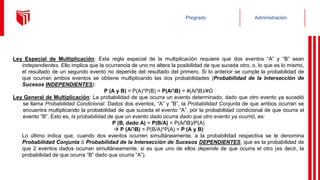 Administración
Pregrado
Ley Especial de Multiplicación: Esta regla especial de la multiplicación requiere que dos eventos “A” y “B” sean
independientes. Ello implica que la ocurrencia de uno no altera la posibilidad de que suceda otro, o, lo que es lo mismo,
el resultado de un segundo evento no depende del resultado del primero. Si lo anterior se cumple la probabilidad de
que ocurran ambos eventos se obtiene multiplicando las dos probabilidades (Probabilidad de la Intersección de
Sucesos INDEPENDIENTES):
P (A y B) = P(A)*P(B) = P(A∩B) = #(A∩B)/#Ω
Ley General de Multiplicación: La probabilidad de que ocurra un evento determinado, dado que otro evento ya sucedió
se llama Probabilidad Condicional. Dados dos eventos, “A” y “B”, la Probabilidad Conjunta de que ambos ocurran se
encuentra multiplicando la probabilidad de que suceda el evento “A”, por la probabilidad condicional de que ocurra el
evento “B”. Esto es, la probabilidad de que un evento dado ocurra dado que otro evento ya ocurrió, es:
P (B, dado A) = P(B/A) = P(A∩B)/P(A)
 P (A∩B) = P(B/A)*P(A) = P (A y B)
Lo último indica que, cuando dos eventos ocurren simultáneamente, a la probabilidad respectiva se le denomina
Probabilidad Conjunta ó Probabilidad de la Intersección de Sucesos DEPENDIENTES, que es la probabilidad de
que 2 eventos dados ocurran simultáneamente, si es que uno de ellos depende de que ocurra el otro (es decir, la
probabilidad de que ocurra “B” dado que ocurra “A”).
 