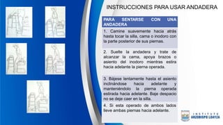 INSTRUCCIONES PARA USAR ANDADERA
PARA SENTARSE CON UNA
ANDADERA
1. Camine suavemente hacia atrás
hasta tocar la silla, cama o inodoro con
la parte posterior de sus piernas.
2. Suelte la andadera y trate de
alcanzar la cama, apoya brazos o
asiento del inodoro mientras estira
hacia adelante la pierna operada.
3. Bájese lentamente hasta el asiento
inclinándose hacia adelante y
manteniéndolo la pierna operada
estirada hacia adelante. Baje despacio
no se deje caer en la silla.
4. Si esta operado de ambos lados
lleve ambas piernas hacia adelante.
 
