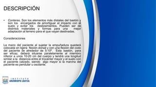 DESCRIPCIÓN
• Conteras. Son los elementos más dístales del bastón y
son los encargados de amortiguar el impacto con el
suelo y evitar los deslizamientos. Pueden ser de
distintos materiales y formas para una mejor
adaptación al terreno para el que vayan destinadas.
Consideraciones
La mano del paciente al sujetar la empuñadura quedará
colocada en ligera flexión dorsal y con una flexión del codo
del paciente de alrededor de 5-10º. Esta bastón, para
ser eficaz, deberá situarse paralelamente al miembro
inferior a unos 10-20 cm del cuerpo y tendrá una longitud
similar a la distancia entre el trocánter mayor y el suelo con
el paciente calzado, siendo algo mayor si la marcha del
paciente es pendular u oscilante.
 