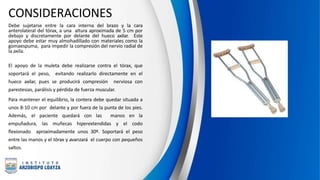 CONSIDERACIONES
Debe sujetarse entre la cara interna del brazo y la cara
anterolateral del tórax, a una altura aproximada de 5 cm por
debajo y discretamente por delante del hueco axilar. Este
apoyo debe estar muy almohadillado con materiales como la
gomaespuma, para impedir la compresión del nervio radial de
la axila.
El apoyo de la muleta debe realizarse contra el tórax, que
soportará el peso, evitando realizarlo directamente en el
hueco axilar, pues se producirá compresión nerviosa con
parestesias, parálisis y pérdida de fuerza muscular.
Para mantener el equilibrio, la contera debe quedar situada a
unos 8-10 cm por delante y por fuera de la punta de los pies.
Además, el paciente quedará con las manos en la
empuñadura, las muñecas hiperextendidas y el codo
flexionado aproximadamente unos 30º. Soportará el peso
entre las manos y el tórax y avanzará el cuerpo con pequeños
saltos.
 