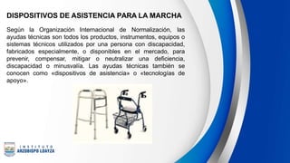 DISPOSITIVOS DE ASISTENCIA PARA LA MARCHA
Según la Organización Internacional de Normalización, las
ayudas técnicas son todos los productos, instrumentos, equipos o
sistemas técnicos utilizados por una persona con discapacidad,
fabricados especialmente, o disponibles en el mercado, para
prevenir, compensar, mitigar o neutralizar una deficiencia,
discapacidad o minusvalía. Las ayudas técnicas también se
conocen como «dispositivos de asistencia» o «tecnologías de
apoyo».
 