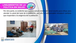 Por otra parte, es evidente que nuestro actual sistema de salud resulta poco eficaz para
atender la salud del total de la población, por ello es indispensable introducir cambios
que respondan a la exigencia de la población.
LINEAMIENTOS DE LA
POLITICA EN SALUD
 
