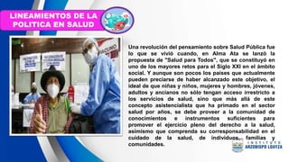Una revolución del pensamiento sobre Salud Pública fue
lo que se vivió cuando, en Alma Ata se lanzó la
propuesta de "Salud para Todos", que se constituyó en
uno de los mayores retos para el Siglo XXI en el ámbito
social. Y aunque son pocos los países que actualmente
pueden preciarse de haber alcanzado este objetivo, el
ideal de que niñas y niños, mujeres y hombres, jóvenes,
adultos y ancianos no sólo tengan acceso irrestricto a
los servicios de salud, sino que más allá de este
concepto asistencialista que ha primado en el sector
salud por años, se debe proveer a la comunidad de
conocimientos e instrumentos suficientes para
promover el ejercicio pleno del derecho a la salud,
asimismo que comprenda su corresponsabilidad en el
cuidado de la salud, de individuos, familias y
comunidades.
LINEAMIENTOS DE LA
POLITICA EN SALUD
 