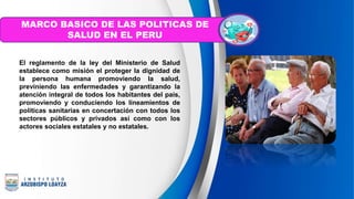 El reglamento de la ley del Ministerio de Salud
establece como misión el proteger la dignidad de
la persona humana promoviendo la salud,
previniendo las enfermedades y garantizando la
atención integral de todos los habitantes del país,
promoviendo y conduciendo los lineamientos de
políticas sanitarias en concertación con todos los
sectores públicos y privados así como con los
actores sociales estatales y no estatales.
MARCO BASICO DE LAS POLITICAS DE
SALUD EN EL PERU
 
