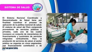 SISTEMA DE SALUD
El Sistema Nacional Coordinado y
Descentralizado de Salud tiene por
finalidad coordinar el proceso de
aplicación de la política nacional de salud.
El sistema de salud del Perú comprende
proveedores de servicios públicos y
privados, cada uno de los cuales
incorpora un conjunto de mecanismos de
financiamiento y suministro de servicios
integrados verticalmente. Para la
prestación de servicios de salud, el sector
público se organiza en cinco segmentos,
con financiamiento contributivo o de
rentas generales.
 
