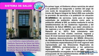 En primer lugar, el Gobierno ofrece servicios de salud
a la población no asegurada a cambio del pago de
una cuota de recuperación de montos variables, a
través del Seguro Integral de Salud (SIS) que subsidia
la provisión de servicios a la población en situación
de pobreza.
La prestación de servicios, tanto para el régimen
subsidiado de población abierta como para la
población afiliada al SIS, se realiza mediante la red de
establecimientos de los Gobiernos regionales y del
Ministerio de Salud (MINSA), que están ubicados en
las regiones y en la capital de la república (Alcalde-
Rabanal et al., 2011). Este subsistema está
estructurado en tres niveles: nacional, regional y
local. El nivel nacional está conformado por el MINSA,
los órganos desconcentrados del MINSA (Dirección
de Abastecimiento de Recursos Estratégicos en Salud
y los Institutos especializados).9 El nivel regional está
representado por las Direcciones Regionales de
Salud (DIRESA), pertenecientes a los gobiernos
regionales y, el nivel local, por algunas
municipalidades encargadas de la administración y el
presupuesto de los establecimientos de salud de sus
Los Institutos especializados son:
Instituto Nacional de Salud del Niño,
Instituto Nacional de Salud Mental,
Instituto Nacional de Rehabilitación,
Instituto Nacional de Oftalmología y
el Instituto Nacional Materno
Perinatal.
SISTEMA DE SALUD
 