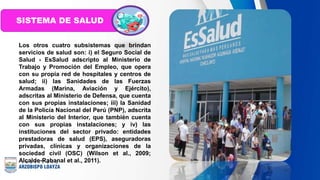 Los otros cuatro subsistemas que brindan
servicios de salud son: i) el Seguro Social de
Salud - EsSalud adscripto al Ministerio de
Trabajo y Promoción del Empleo, que opera
con su propia red de hospitales y centros de
salud; ii) las Sanidades de las Fuerzas
Armadas (Marina, Aviación y Ejército),
adscritas al Ministerio de Defensa, que cuenta
con sus propias instalaciones; iii) la Sanidad
de la Policía Nacional del Perú (PNP), adscrita
al Ministerio del Interior, que también cuenta
con sus propias instalaciones; y iv) las
instituciones del sector privado: entidades
prestadoras de salud (EPS), aseguradoras
privadas, clínicas y organizaciones de la
sociedad civil (OSC) (Wilson et al., 2009;
Alcalde-Rabanal et al., 2011).
SISTEMA DE SALUD
 