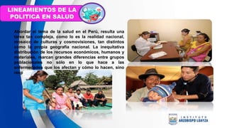 Abordar el tema de la salud en el Perú, resulta una
tarea tan compleja, como lo es la realidad nacional,
mosaico de culturas y cosmovisiones, tan distintos
como la propia geografía nacional. La inequitativa
distribución de los recursos económicos, humanos y
materiales, marcan grandes diferencias entre grupos
poblacionales no sólo en lo que hace a las
enfermedades que los afectan y cómo lo hacen, sino
respecto a sus condiciones y calidad de vida.
LINEAMIENTOS DE LA
POLITICA EN SALUD
 
