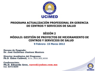 PROGRAMA ACTUALIZACIÓN PROFESIONAL EN GERENCIA
DE CENTROS Y SERVICIOS DE SALUD
SÉSIÓN 2
MÓDULO: GESTIÓN DE PROYECTOS DE MEJORAMIENTO DE
CENTROS Y SERVICIOS DE SALUD
9 Febrero- 15 Marzo 2012
Decano de Posgrado:
Dr. José Guillermo Jiménez Montero
Director Académico del Programa:
Ph.D. Eldon Caldwell, M.Sc.,MBA,MIE,MHM
Conferencista:
Ph.D. Eduardo Arce, earced@yahoo.com.mx
Cel. 8373-8659
 