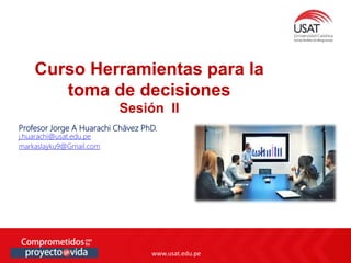 www.usat.edu.pe
www.usat.edu.pe
Profesor Jorge A Huarachi Chávez PhD.
j.huarachi@usat.edu.pe
markaslayku9@Gmail.com
Curso Herramientas para la
toma de decisiones
Sesión II
 