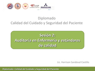 Diplomado
Calidad del Cuidado y Seguridad del Paciente
Lic. Harrison Sandoval Castillo
Sesión 2:Sesión 2:
Auditoría en Enfermería y estándaresAuditoría en Enfermería y estándares
de calidadde calidad
Diplomado: Calidad del Cuidado y Seguridad del PacienteDiplomado: Calidad del Cuidado y Seguridad del Paciente
 